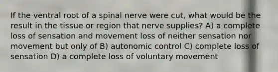 If the ventral root of a spinal nerve were cut, what would be the result in the tissue or region that nerve supplies? A) a complete loss of sensation and movement loss of neither sensation nor movement but only of B) autonomic control C) complete loss of sensation D) a complete loss of voluntary movement