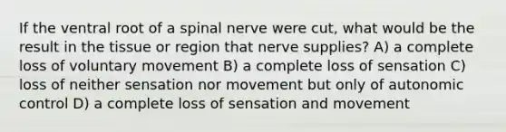 If the ventral root of a spinal nerve were cut, what would be the result in the tissue or region that nerve supplies? A) a complete loss of voluntary movement B) a complete loss of sensation C) loss of neither sensation nor movement but only of autonomic control D) a complete loss of sensation and movement