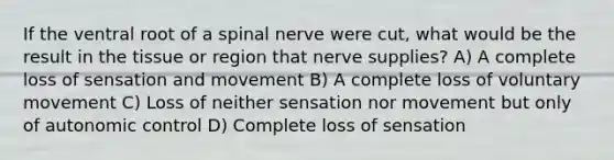 If the ventral root of a spinal nerve were cut, what would be the result in the tissue or region that nerve supplies? A) A complete loss of sensation and movement B) A complete loss of voluntary movement C) Loss of neither sensation nor movement but only of autonomic control D) Complete loss of sensation