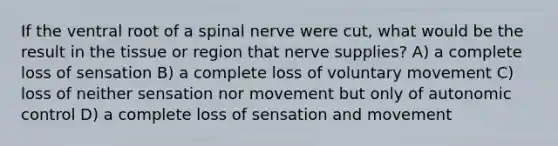 If the ventral root of a spinal nerve were cut, what would be the result in the tissue or region that nerve supplies? A) a complete loss of sensation B) a complete loss of voluntary movement C) loss of neither sensation nor movement but only of autonomic control D) a complete loss of sensation and movement