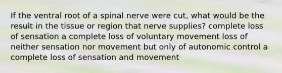 If the ventral root of a spinal nerve were cut, what would be the result in the tissue or region that nerve supplies? complete loss of sensation a complete loss of voluntary movement loss of neither sensation nor movement but only of autonomic control a complete loss of sensation and movement