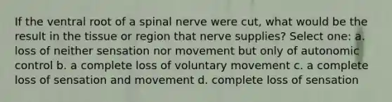 If the ventral root of a spinal nerve were cut, what would be the result in the tissue or region that nerve supplies? Select one: a. loss of neither sensation nor movement but only of autonomic control b. a complete loss of voluntary movement c. a complete loss of sensation and movement d. complete loss of sensation