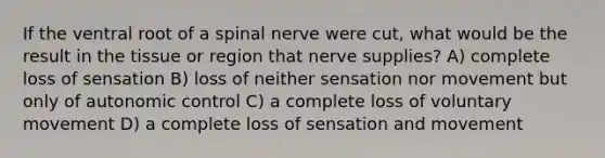 If the ventral root of a spinal nerve were cut, what would be the result in the tissue or region that nerve supplies? A) complete loss of sensation B) loss of neither sensation nor movement but only of autonomic control C) a complete loss of voluntary movement D) a complete loss of sensation and movement