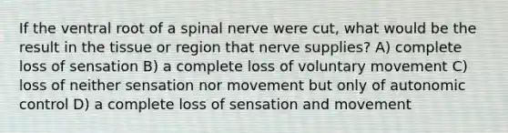 If the ventral root of a spinal nerve were cut, what would be the result in the tissue or region that nerve supplies? A) complete loss of sensation B) a complete loss of voluntary movement C) loss of neither sensation nor movement but only of autonomic control D) a complete loss of sensation and movement