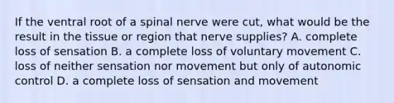 If the ventral root of a spinal nerve were cut, what would be the result in the tissue or region that nerve supplies? A. complete loss of sensation B. a complete loss of voluntary movement C. loss of neither sensation nor movement but only of autonomic control D. a complete loss of sensation and movement