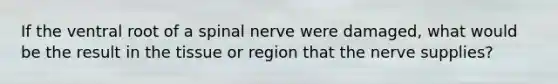 If the ventral root of a spinal nerve were damaged, what would be the result in the tissue or region that the nerve supplies?