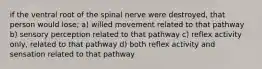 if the ventral root of the spinal nerve were destroyed, that person would lose; a) willed movement related to that pathway b) sensory perception related to that pathway c) reflex activity only, related to that pathway d) both reflex activity and sensation related to that pathway