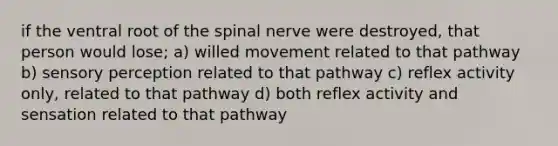 if the ventral root of the spinal nerve were destroyed, that person would lose; a) willed movement related to that pathway b) sensory perception related to that pathway c) reflex activity only, related to that pathway d) both reflex activity and sensation related to that pathway