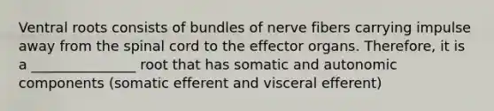 Ventral roots consists of bundles of nerve fibers carrying impulse away from the spinal cord to the effector organs. Therefore, it is a _______________ root that has somatic and autonomic components (somatic efferent and visceral efferent)