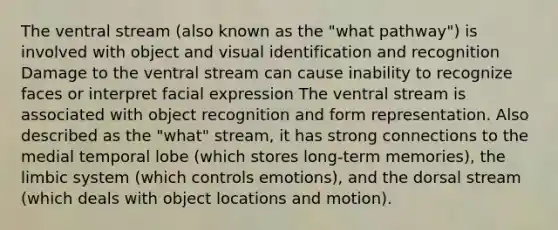 The ventral stream (also known as the "what pathway") is involved with object and visual identification and recognition Damage to the ventral stream can cause inability to recognize faces or interpret facial expression The ventral stream is associated with object recognition and form representation. Also described as the "what" stream, it has strong connections to the medial temporal lobe (which stores long-term memories), the limbic system (which controls emotions), and the dorsal stream (which deals with object locations and motion).