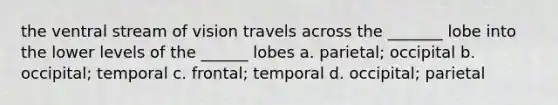 the ventral stream of vision travels across the _______ lobe into the lower levels of the ______ lobes a. parietal; occipital b. occipital; temporal c. frontal; temporal d. occipital; parietal