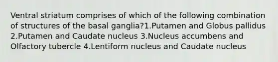 Ventral striatum comprises of which of the following combination of structures of the basal ganglia?1.Putamen and Globus pallidus 2.Putamen and Caudate nucleus 3.Nucleus accumbens and Olfactory tubercle 4.Lentiform nucleus and Caudate nucleus