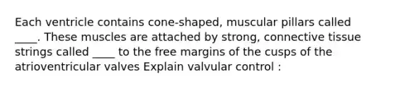 Each ventricle contains cone-shaped, muscular pillars called ____. These muscles are attached by strong, connective tissue strings called ____ to the free margins of the cusps of the atrioventricular valves Explain valvular control :