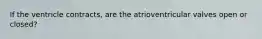 If the ventricle contracts, are the atrioventricular valves open or closed?
