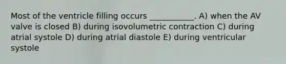 Most of the ventricle filling occurs ___________. A) when the AV valve is closed B) during isovolumetric contraction C) during atrial systole D) during atrial diastole E) during ventricular systole