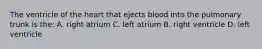 The ventricle of the heart that ejects blood into the pulmonary trunk is the: A. right atrium C. left atrium B. right ventricle D. left ventricle