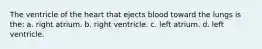 The ventricle of the heart that ejects blood toward the lungs is the: a. right atrium. b. right ventricle. c. left atrium. d. left ventricle.