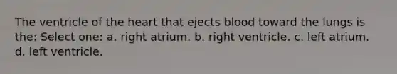 The ventricle of the heart that ejects blood toward the lungs is the: Select one: a. right atrium. b. right ventricle. c. left atrium. d. left ventricle.