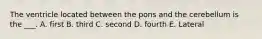 The ventricle located between the pons and the cerebellum is the ___. A. first B. third C. second D. fourth E. Lateral