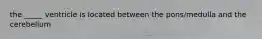 the _____ ventricle is located between the pons/medulla and the cerebellum