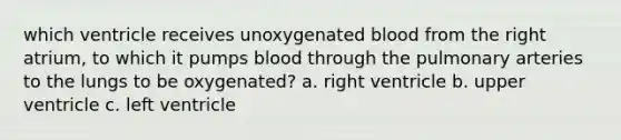 which ventricle receives unoxygenated blood from the right atrium, to which it pumps blood through the pulmonary arteries to the lungs to be oxygenated? a. right ventricle b. upper ventricle c. left ventricle