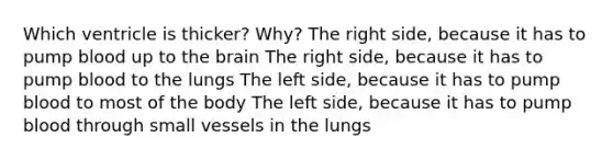 Which ventricle is thicker? Why? The right side, because it has to pump blood up to the brain The right side, because it has to pump blood to the lungs The left side, because it has to pump blood to most of the body The left side, because it has to pump blood through small vessels in the lungs