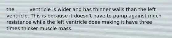 the _____ ventricle is wider and has thinner walls than the left ventricle. This is because it doesn't have to pump against much resistance while the left ventricle does making it have three times thicker muscle mass.