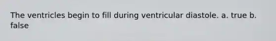 The ventricles begin to fill during ventricular diastole. a. true b. false