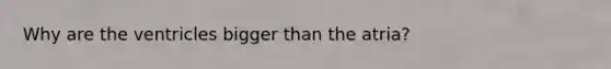 Why are the ventricles bigger than the atria?