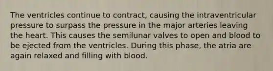 The ventricles continue to contract, causing the intraventricular pressure to surpass the pressure in the major arteries leaving the heart. This causes the semilunar valves to open and blood to be ejected from the ventricles. During this phase, the atria are again relaxed and filling with blood.