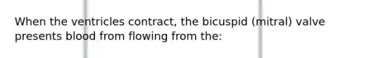 When the ventricles contract, the bicuspid (mitral) valve presents blood from flowing from the: