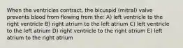 When the ventricles contract, the bicuspid (mitral) valve prevents blood from flowing from the: A) left ventricle to the right ventricle B) right atrium to the left atrium C) left ventricle to the left atrium D) right ventricle to the right atrium E) left atrium to the right atrium