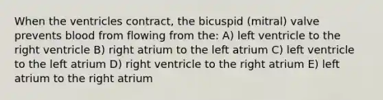 When the ventricles contract, the bicuspid (mitral) valve prevents blood from flowing from the: A) left ventricle to the right ventricle B) right atrium to the left atrium C) left ventricle to the left atrium D) right ventricle to the right atrium E) left atrium to the right atrium