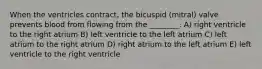 When the ventricles contract, the bicuspid (mitral) valve prevents blood from flowing from the ________. A) right ventricle to the right atrium B) left ventricle to the left atrium C) left atrium to the right atrium D) right atrium to the left atrium E) left ventricle to the right ventricle