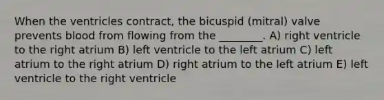 When the ventricles contract, the bicuspid (mitral) valve prevents blood from flowing from the ________. A) right ventricle to the right atrium B) left ventricle to the left atrium C) left atrium to the right atrium D) right atrium to the left atrium E) left ventricle to the right ventricle