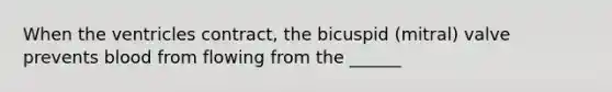 When the ventricles contract, the bicuspid (mitral) valve prevents blood from flowing from the ______