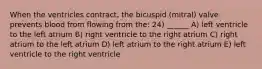 When the ventricles contract, the bicuspid (mitral) valve prevents blood from flowing from the: 24) ______ A) left ventricle to the left atrium B) right ventricle to the right atrium C) right atrium to the left atrium D) left atrium to the right atrium E) left ventricle to the right ventricle