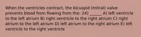 When the ventricles contract, the bicuspid (mitral) valve prevents blood from flowing from the: 24) ______ A) left ventricle to the left atrium B) right ventricle to the right atrium C) right atrium to the left atrium D) left atrium to the right atrium E) left ventricle to the right ventricle