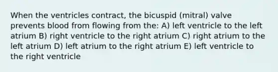 When the ventricles contract, the bicuspid (mitral) valve prevents blood from flowing from the: A) left ventricle to the left atrium B) right ventricle to the right atrium C) right atrium to the left atrium D) left atrium to the right atrium E) left ventricle to the right ventricle