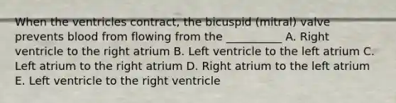 When the ventricles contract, the bicuspid (mitral) valve prevents blood from flowing from the __________ A. Right ventricle to the right atrium B. Left ventricle to the left atrium C. Left atrium to the right atrium D. Right atrium to the left atrium E. Left ventricle to the right ventricle