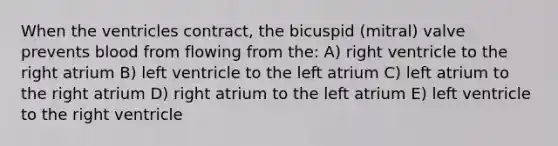 When the ventricles contract, the bicuspid (mitral) valve prevents blood from flowing from the: A) right ventricle to the right atrium B) left ventricle to the left atrium C) left atrium to the right atrium D) right atrium to the left atrium E) left ventricle to the right ventricle