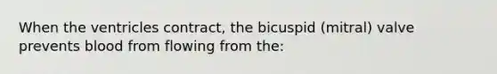 When the ventricles contract, the bicuspid (mitral) valve prevents blood from flowing from the: