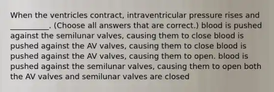 When the ventricles contract, intraventricular pressure rises and __________. (Choose all answers that are correct.) blood is pushed against the semilunar valves, causing them to close blood is pushed against the AV valves, causing them to close blood is pushed against the AV valves, causing them to open. blood is pushed against the semilunar valves, causing them to open both the AV valves and semilunar valves are closed