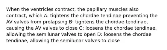 When the ventricles contract, the papillary muscles also contract, which A: tightens the chordae tendinae preventing the AV valves from prolapsing B: tightens the chordae tendinae, causing the AV valves to close C: loosens the chordae tendinae, allowing the semilunar valves to open D: loosens the chordae tendinae, allowing the semilunar valves to close