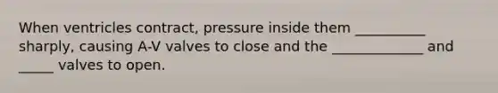 When ventricles contract, pressure inside them __________ sharply, causing A-V valves to close and the _____________ and _____ valves to open.