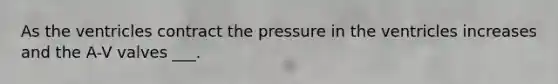 As the ventricles contract the pressure in the ventricles increases and the A-V valves ___.