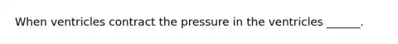 When ventricles contract the pressure in the ventricles ______.