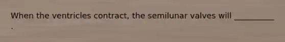 When the ventricles contract, the semilunar valves will __________ .