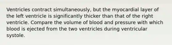 Ventricles contract simultaneously, but the myocardial layer of the left ventricle is significantly thicker than that of the right ventricle. Compare the volume of blood and pressure with which blood is ejected from the two ventricles during ventricular systole.