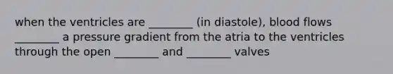 when the ventricles are ________ (in diastole), blood flows ________ a pressure gradient from the atria to the ventricles through the open ________ and ________ valves